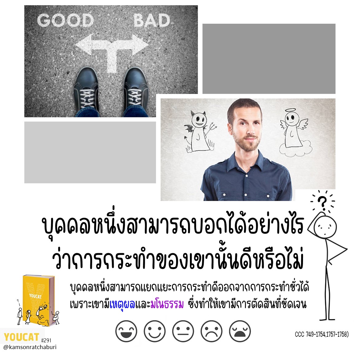 บุคคลหนึ่งสามารถบอกได้อย่างไรว่าการกระทำของเขานั้นดีหรือไม่ ? YOUCAT  291 บอกเราว่า....บุคคลหนึ่งสามารถแยกแยะการกระทำดีออกจากการกระทำชั่วได้ เพราะเขามีเหตุผลและมโนธรรม ซึ่งทำให้เขามีการตัดสินที่ชัดเจน (CCC 1749-1754,1757-1758)  แนวทางต่อไปนี้ช่วยให้เราแยกแยะการกระทำดีออกจากการกระทำชั่วได้ง่ายขึ้น 1.สิ่งที่ฉันกระทำต้องเป็นสิ่งดี ความตั้งใจดีอย่างเดียวนั้นไม่เพียงพอ เช่น การปล้นธนาคารเป็นสิ่งชั่วร้ายเสมอ แม้ว่าฉันก่ออาชญากรรมนี้ด้วยความตั้งใจดีที่จะนำเงินไปให้คนยากจน  2.แม้เมื่อฉันกระทำสิ่งที่ดีจริง แต่หากฉันกระทำกิจการดีนั้นด้วยความตั้งใจที่ไม่ดี ก็ทำให้กิจการทั้งหมดนั้นไม่ดี เช่น ฉันช่วยพาสตรีสูงอายุคนหนึ่งไปถึงบ้าน เป็นการกระทำที่ดี แต่หากฉันกระทำสิ่งนี้ด้วยการวางแผนว่าจะกลับมาขโมยของทีหลัง ก็ทำให้การกระทำทั้งหมดเป็นสิ่งเลวร้าย  3.สภาพแวดล้อมที่บุคคลหนึ่งตัดสินใจกระทำอาจลดทอนความรับผิดชอบของเขาลง แต่ก็ไม่สามารถเปลี่ยนลักษณะดีหรือเลวของการกระทำนั้น ๆ ได้ลูกทุบตีแม่เป็นสิ่งเลวร้ายเสมอ แม้ว่าก่อนหน้านี้แม่แทบจะไม่เคยแสดงความรักต่อลูกเลยก็ตาม  ตามธรรมประเพณีของคริสตชน คำว่า "มโนธรรม"หมายถึง "ด้วยความรู้" ซึ่งก็คือตัวเราและความเป็นตัวเราเปิดรับฟังเสียงของตนเอง และเสียงของพระเจ้า...ในส่วนลึกที่สุดของความเป็นตัวตนเรา เราไม่เพียงได้ยินความต้องการด้านวัตถุเท่านั้น แต่เราได้ยินเสียงของพระผู้สร้างเพื่อพิเคราะห์แยกแยะว่าสิ่งใดดีและไม่ดี สมเด็จพระสันตะปาปาเบเนดิกต์ ที่ 16 24 กรกฎาคม 2007  มโนธรรมเป็นแก่นความลับที่สุดของมนุษย์ และเป็นสักการสถานภายในของเขาณ ที่นั่น มนุษย์อยู่เพียงลำพังกับพระเจ้า และเสียงของพระองค์ดังก้องในส่วนลึกของเขา สังคายนาวาติกันที่ 2 GS  หากคนหนึ่งปรารถนาความดีอย่างแท้จริง เขาต้องตั้งใจกระทำทุกอย่างเพื่อความดีนั้น หรือยินดีทนทุกสิ่งเพื่อความดีนั้น SREN KIERKEGAARD(1813-1855)